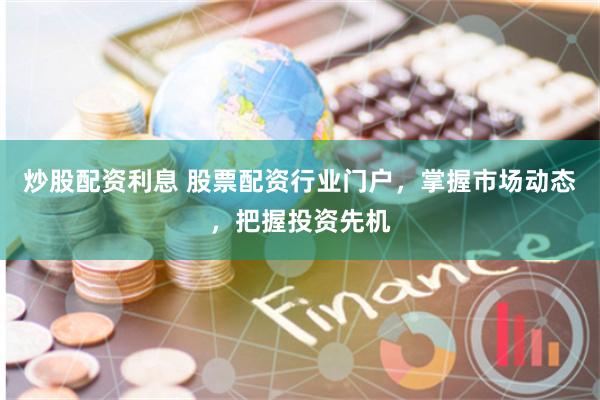 炒股配资利息 股票配资行业门户，掌握市场动态，把握投资先机