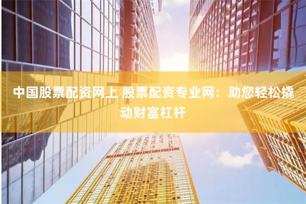 中国股票配资网上 股票配资专业网：助您轻松撬动财富杠杆