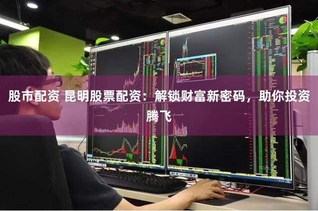 股市配资 昆明股票配资:解锁财富新密码,助你投资腾飞