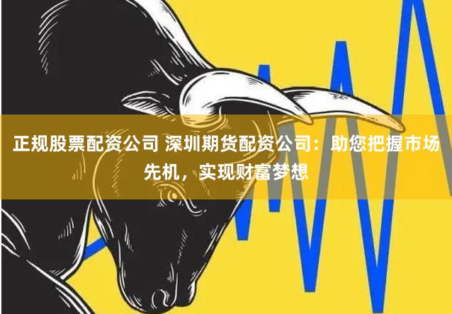 正规股票配资公司 深圳期货配资公司：助您把握市场先机，实现财富梦想