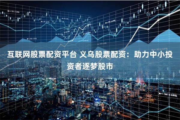 互联网股票配资平台 义乌股票配资：助力中小投资者逐梦股市