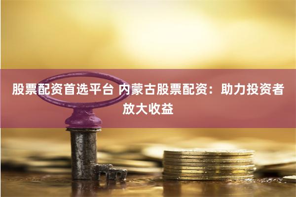 股票配资首选平台 内蒙古股票配资：助力投资者放大收益