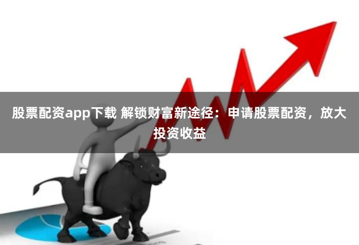 股票配资app下载 解锁财富新途径：申请股票配资，放大投资收益