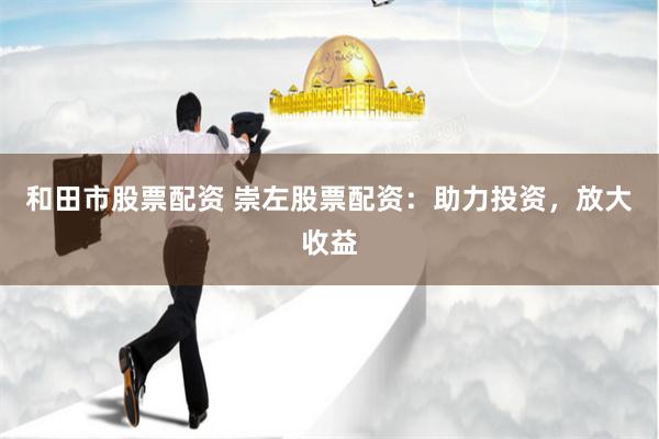 和田市股票配资 崇左股票配资：助力投资，放大收益