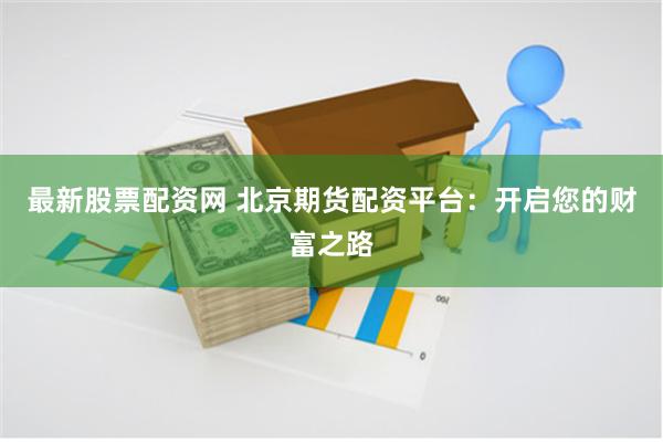 最新股票配资网 北京期货配资平台：开启您的财富之路