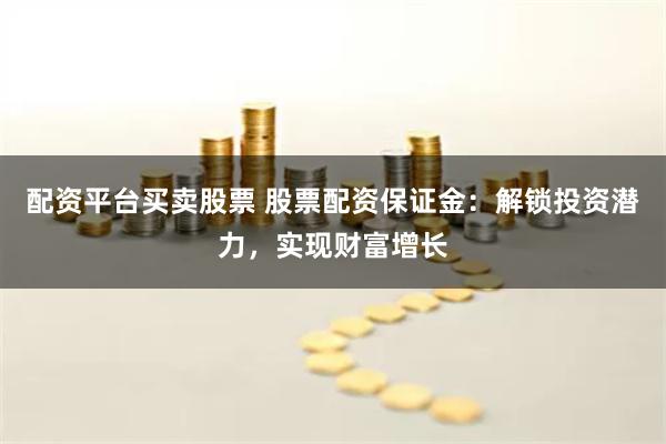 配资平台买卖股票 股票配资保证金：解锁投资潜力，实现财富增长