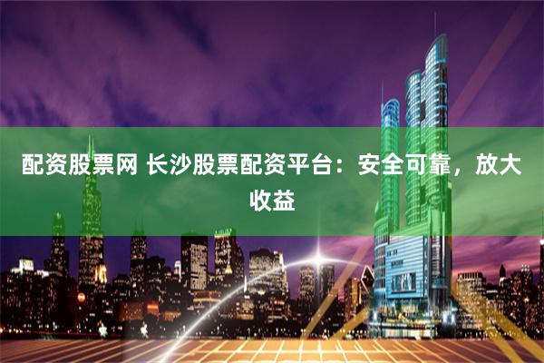 配资股票网 长沙股票配资平台：安全可靠，放大收益