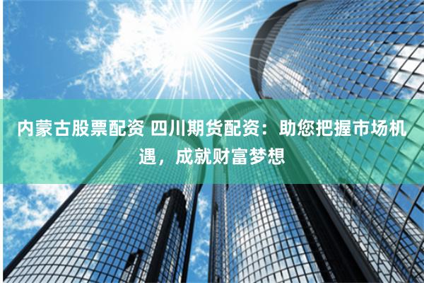 内蒙古股票配资 四川期货配资：助您把握市场机遇，成就财富梦想