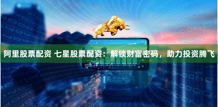 阿里股票配资 七星股票配资：解锁财富密码，助力投资腾飞
