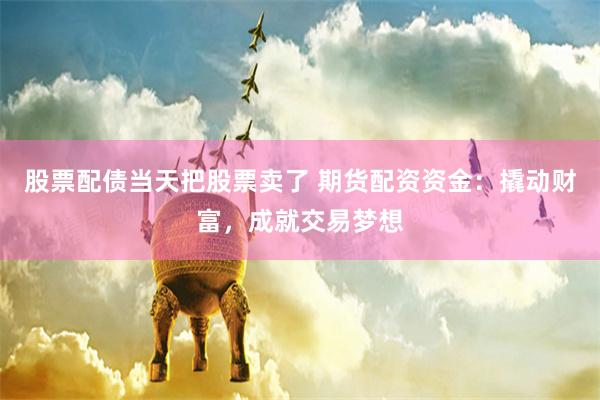 股票配债当天把股票卖了 期货配资资金：撬动财富，成就交易梦想