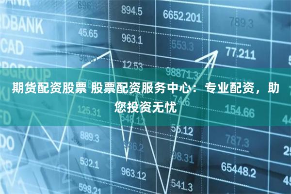 期货配资股票 股票配资服务中心：专业配资，助您投资无忧