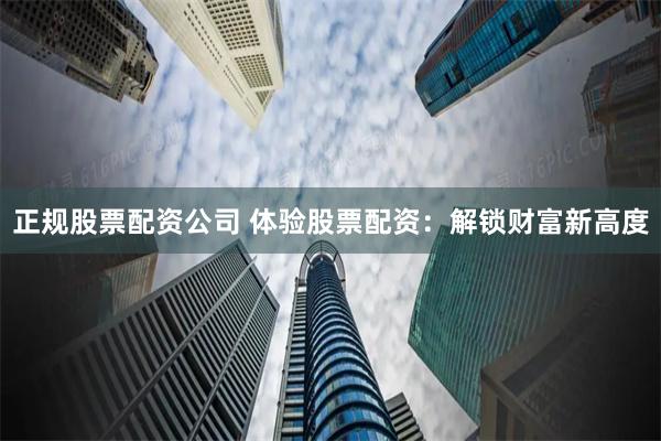 正规股票配资公司 体验股票配资：解锁财富新高度