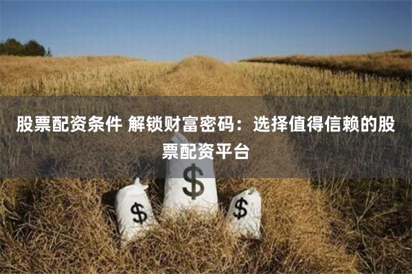 股票配资条件 解锁财富密码：选择值得信赖的股票配资平台