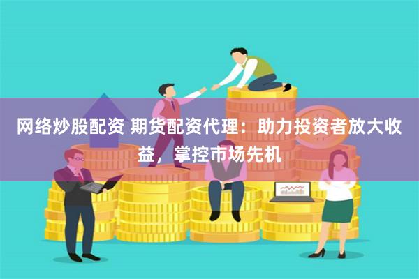 网络炒股配资 期货配资代理：助力投资者放大收益，掌控市场先机