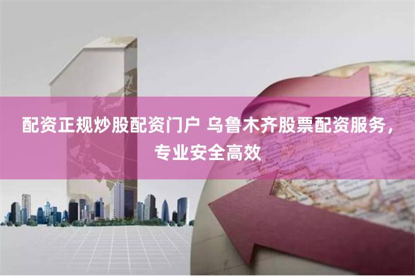 配资正规炒股配资门户 乌鲁木齐股票配资服务，专业安全高效