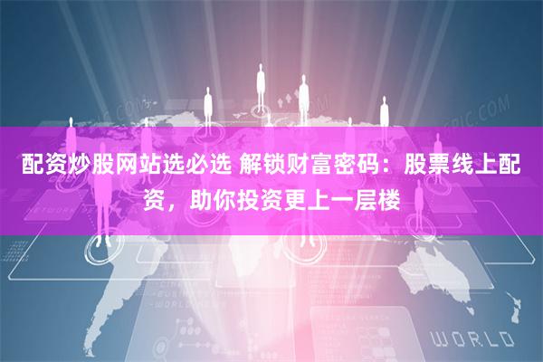 配资炒股网站选必选 解锁财富密码：股票线上配资，助你投资更上一层楼