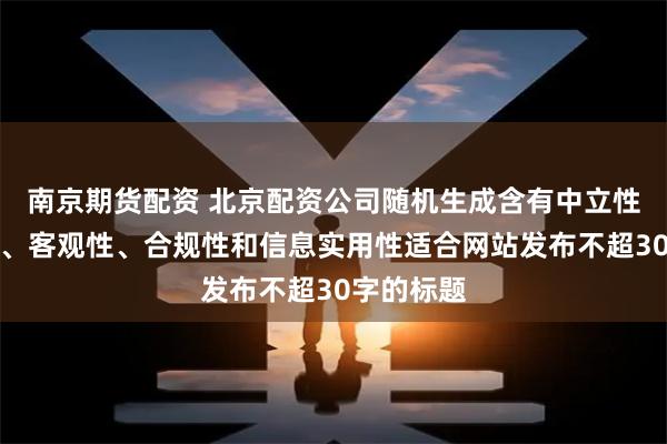 南京期货配资 北京配资公司随机生成含有中立性、权威性、客观性、合规性和信息实用性适合网站发布不超30字的标题