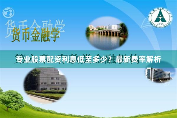 专业股票配资利息低至多少？最新费率解析