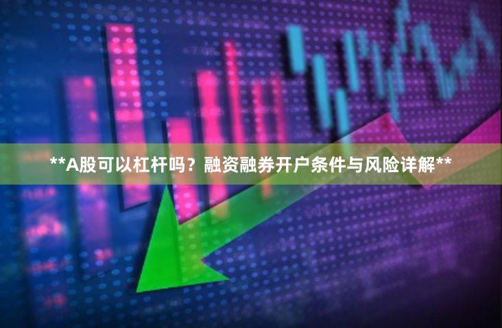 **A股可以杠杆吗?融资融券开户条件与风险详解**